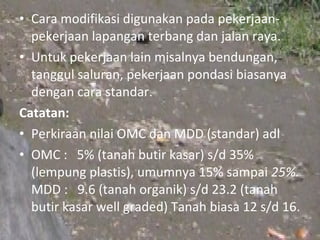 • Cara modifikasi digunakan pada pekerjaan-
  pekerjaan lapangan terbang dan jalan raya.
• Untuk pekerjaan lain misalnya bendungan,
  tanggul saluran, pekerjaan pondasi biasanya
  dengan cara standar.
Catatan:
• Perkiraan nilai OMC dan MDD (standar) adl
• OMC : 5% (tanah butir kasar) s/d 35%
  (lempung plastis), umumnya 15% sampai 25%.
  MDD : 9.6 (tanah organik) s/d 23.2 (tanah
  butir kasar well graded) Tanah biasa 12 s/d 16.
 