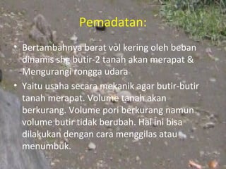 Pemadatan:
• Bertambahnya berat vol kering oleh beban
  dinamis shg butir-2 tanah akan merapat &
  Mengurangi rongga udara
• Yaitu usaha secara mekanik agar butir-butir
  tanah merapat. Volume tanah akan
  berkurang. Volume pori berkurang namun
  volume butir tidak berubah. Hal ini bisa
  dilakukan dengan cara menggilas atau
  menumbuk.
 
