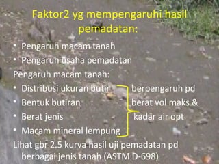 Faktor2 yg mempengaruhi hasil
             pemadatan:
• Pengaruh macam tanah
• Pengaruh usaha pemadatan
Pengaruh macam tanah:
• Distribusi ukuran butir       berpengaruh pd
• Bentuk butiran                berat vol maks &
• Berat jenis                   kadar air opt
• Macam mineral lempung
Lihat gbr 2.5 kurva hasil uji pemadatan pd
  berbagai jenis tanah (ASTM D-698)
 