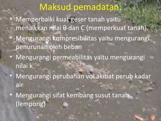 Maksud pemadatan:
• Memperbaiki kuat geser tanah yaitu
  menaikkan nilai θ dan C (memperkuat tanah).
• Mengurangi kompresibilitas yaitu mengurangi
  penurunan oleh beban
• Mengurangi permeabilitas yaitu mengurangi
  nilai k
• Mengurangi perubahan vol akibat perub kadar
  air
• Mengurangi sifat kembang susut tanah
  (lempung)
 