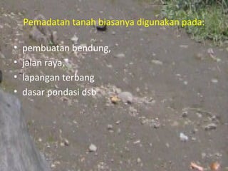 Pemadatan tanah biasanya digunakan pada:

•   pembuatan bendung,
•   jalan raya,
•   lapangan terbang
•   dasar pondasi dsb
 