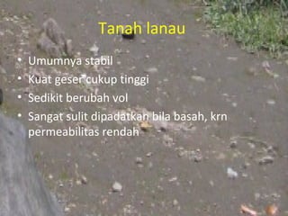 Tanah lanau
•   Umumnya stabil
•   Kuat geser cukup tinggi
•   Sedikit berubah vol
•   Sangat sulit dipadatkan bila basah, krn
    permeabilitas rendah
 