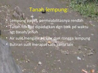 Tanah lempung:
• Lempung padat, permeabilitasnya rendah
• Tanah tdk dpt dipadatkan dgn baik pd waktu
  sgt basah/jenuh
• Air sulit mengalir ke luar dari rongga lempung
• Butiran sulit merapat satu sama lain
 
