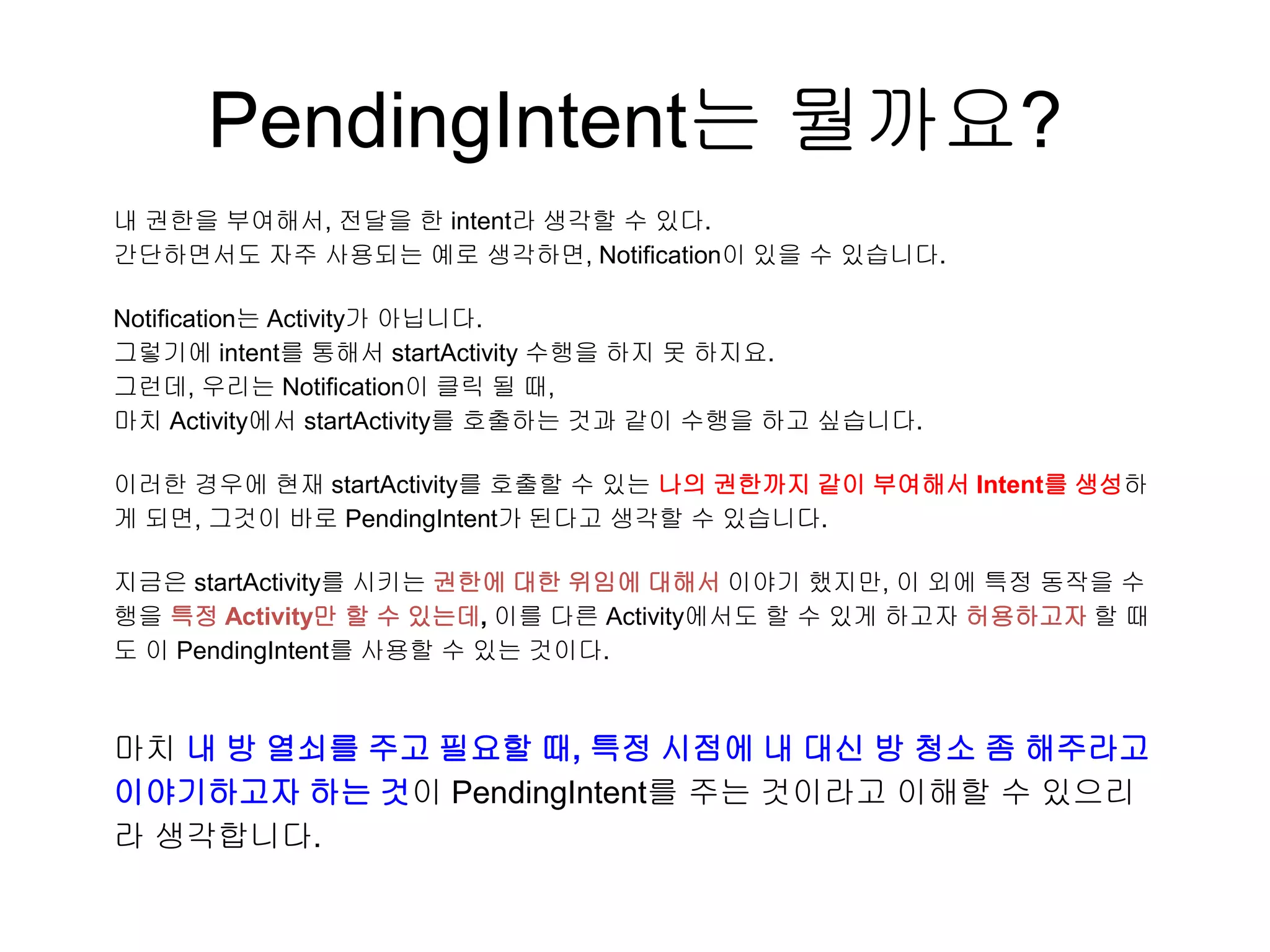 PendingIntent는 뭘까요?
내 권한을 부여해서, 전달을 한 intent라 생각할 수 있다.
간단하면서도 자주 사용되는 예로 생각하면, Notification이 있을 수 있습니다.
Notification는 Activity가 아닙니다.
그렇기에 intent를 통해서 startActivity 수행을 하지 못 하지요.
그런데, 우리는 Notification이 클릭 될 때,
마치 Activity에서 startActivity를 호출하는 것과 같이 수행을 하고 싶습니다.
이러한 경우에 현재 startActivity를 호출할 수 있는 나의 권한까지 같이 부여해서 Intent를 생성하
게 되면, 그것이 바로 PendingIntent가 된다고 생각할 수 있습니다.
지금은 startActivity를 시키는 권한에 대한 위임에 대해서 이야기 했지만, 이 외에 특정 동작을 수
행을 특정 Activity만 할 수 있는데, 이를 다른 Activity에서도 할 수 있게 하고자 허용하고자 할 때
도 이 PendingIntent를 사용할 수 있는 것이다.
마치 내 방 열쇠를 주고 필요할 때, 특정 시점에 내 대신 방 청소 좀 해주라고
이야기하고자 하는 것이 PendingIntent를 주는 것이라고 이해할 수 있으리
라 생각합니다.
 
