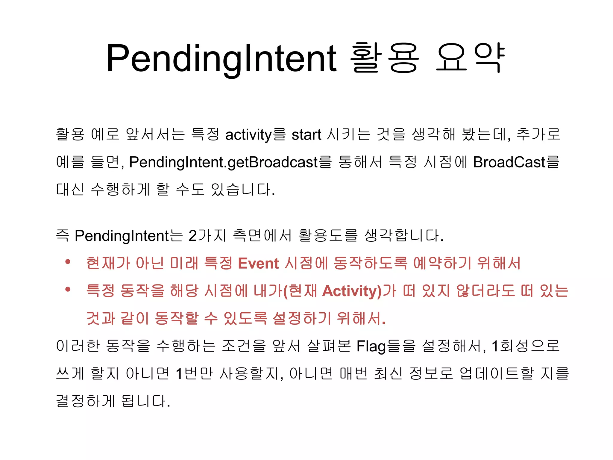 PendingIntent 활용 요약
활용 예로 앞서서는 특정 activity를 start 시키는 것을 생각해 봤는데, 추가로
예를 들면, PendingIntent.getBroadcast를 통해서 특정 시점에 BroadCast를
대신 수행하게 할 수도 있습니다.
즉 PendingIntent는 2가지 측면에서 활용도를 생각합니다.
• 현재가 아닌 미래 특정 Event 시점에 동작하도록 예약하기 위해서
• 특정 동작을 해당 시점에 내가(현재 Activity)가 떠 있지 않더라도 떠 있는
것과 같이 동작할 수 있도록 설정하기 위해서.
이러한 동작을 수행하는 조건을 앞서 살펴본 Flag들을 설정해서, 1회성으로
쓰게 할지 아니면 1번만 사용할지, 아니면 매번 최신 정보로 업데이트할 지를
결정하게 됩니다.
 