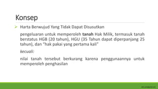 Konsep
 Harta Berwujud Yang Tidak Dapat Disusutkan
pengeluaran untuk memperoleh tanah Hak Milik, termasuk tanah
berstatus HGB (20 tahun), HGU (35 Tahun dapat diperpanjang 25
tahun), dan “hak pakai yang pertama kali”
kecuali:
nilai tanah tersebut berkurang karena penggunaannya untuk
memperoleh penghasilan
alim.adn@gmail.com
 