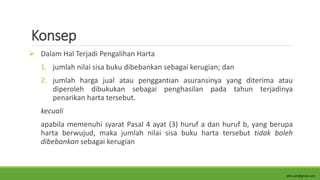 Konsep
 Dalam Hal Terjadi Pengalihan Harta
1. jumlah nilai sisa buku dibebankan sebagai kerugian; dan
2. jumlah harga jual atau penggantian asuransinya yang diterima atau
diperoleh dibukukan sebagai penghasilan pada tahun terjadinya
penarikan harta tersebut.
kecuali
apabila memenuhi syarat Pasal 4 ayat (3) huruf a dan huruf b, yang berupa
harta berwujud, maka jumlah nilai sisa buku harta tersebut tidak boleh
dibebankan sebagai kerugian
alim.adn@gmail.com
 