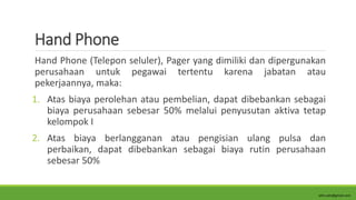 Hand Phone
Hand Phone (Telepon seluler), Pager yang dimiliki dan dipergunakan
perusahaan untuk pegawai tertentu karena jabatan atau
pekerjaannya, maka:
1. Atas biaya perolehan atau pembelian, dapat dibebankan sebagai
biaya perusahaan sebesar 50% melalui penyusutan aktiva tetap
kelompok I
2. Atas biaya berlangganan atau pengisian ulang pulsa dan
perbaikan, dapat dibebankan sebagai biaya rutin perusahaan
sebesar 50%
alim.adn@gmail.com
 