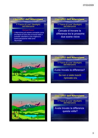 07/03/2009
3
Il “Fascio di Luce” (Spotlight)Il “Fascio di Luce” (Spotlight)
dell’Attenzionedell’Attenzione
Michael PosnerMichael Posner
L’attenzione può essere concepita comeL’attenzione può essere concepita come
una fascio di luce che si muove sotto iluna fascio di luce che si muove sotto il
controllo volontario e che migliora lacontrollo volontario e che migliora la
nostra percezione nella zonanostra percezione nella zona
“illuminata”“illuminata”
I benefici dell’AttenzioneI benefici dell’Attenzione
Il “Fascio di Luce” (Spotlight)Il “Fascio di Luce” (Spotlight)
dell’Attenzionedell’Attenzione
Cercate di trovare laCercate di trovare la
differenza tra le prossimedifferenza tra le prossime
due scene visivedue scene visive
I benefici dell’AttenzioneI benefici dell’Attenzione
Il “Fascio di Luce” (Spotlight)Il “Fascio di Luce” (Spotlight)
dell’Attenzionedell’Attenzione
Avete trovato la differenza?Avete trovato la differenza?
I benefici dell’AttenzioneI benefici dell’Attenzione
Se non ci siete riuscitiSe non ci siete riusciti
riprovate ora.riprovate ora.
Il “Fascio di Luce” (Spotlight)Il “Fascio di Luce” (Spotlight)
dell’Attenzionedell’Attenzione
Avete trovato la differenzaAvete trovato la differenza
questa volta?questa volta?
I benefici dell’AttenzioneI benefici dell’Attenzione
 