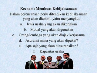 Keenam: Membuat Kebijaksanaan
Dalam perencanaan perlu ditentukan kebijaksanaan
        yang akan diambil, yaitu menyangkut:
      a. Jenis usaha yang akan dikerjakan
         b. Modal yang akan digunakan
 c. Orang/lembaga yang akan diajak kerjasama
     d. Asuransi mana yang akan dipakai?
     e. Apa saja yang akan diasuransikan?
              f. Kapasitas usaha
 