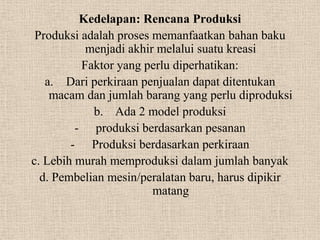 Kedelapan: Rencana Produksi
 Produksi adalah proses memanfaatkan bahan baku
           menjadi akhir melalui suatu kreasi
          Faktor yang perlu diperhatikan:
   a. Dari perkiraan penjualan dapat ditentukan
    macam dan jumlah barang yang perlu diproduksi
            b. Ada 2 model produksi
         - produksi berdasarkan pesanan
        - Produksi berdasarkan perkiraan
c. Lebih murah memproduksi dalam jumlah banyak
  d. Pembelian mesin/peralatan baru, harus dipikir
                        matang
 