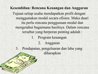 Kesembilan: Rencana Keuangan dan Anggaran
 Tujuan setiap usaha mendapatkan profit dengan
   menggunakan modal secara efisien. Maka daari
      itu perlu rencana penggunaan modal dan
  mengetahui bagaimana hasilnya. Dalam rencana
       tersebut yang berperan penting adalah :
             1. Program keuangan
                  2. Anggaran
   3. Pendapatan, pengeluaran dan laba yang
                     diharapkan
 