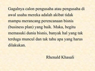 Gagalnya calon pengusaha atau pengusaha di
awal usaha mereka adalah akibat tidak
mampu merancang perencanaan bisnis
(business plan) yang baik. Maka, begitu
memasuki dunia bisnis, banyak hal yang tak
terduga muncul dan tak tahu apa yang harus
dilakukan.

                    Rhenald Khasali
 