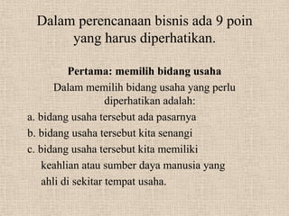 Dalam perencanaan bisnis ada 9 poin
      yang harus diperhatikan.

          Pertama: memilih bidang usaha
       Dalam memilih bidang usaha yang perlu
                    diperhatikan adalah:
a. bidang usaha tersebut ada pasarnya
b. bidang usaha tersebut kita senangi
c. bidang usaha tersebut kita memiliki
    keahlian atau sumber daya manusia yang
    ahli di sekitar tempat usaha.
 
