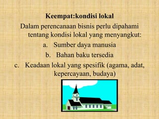 Keempat:kondisi lokal
  Dalam perencanaan bisnis perlu dipahami
    tentang kondisi lokal yang menyangkut:
         a. Sumber daya manusia
          b. Bahan baku tersedia
c. Keadaan lokal yang spesifik (agama, adat,
             kepercayaan, budaya)
 