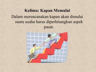 Kelima: Kapan Memulai
Dalam merencanakan kapan akan dimulai
 suatu usaha harus diperhitungkan aspek
                 pasar.
 
