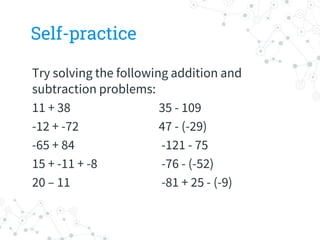 Self-practice
Try solving the following addition and
subtraction problems:
11 + 38 35 - 109
-12 + -72 47 - (-29)
-65 + 84 -121 - 75
15 + -11 + -8 -76 - (-52)
20 – 11 -81 + 25 - (-9)
 