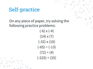 Self-practice
On any piece of paper, try solving the
following practice problems:
(-6) x (-4)
(14) x (7)
(-32) x (10)
(-65) ÷ (-13)
(72) ÷ (4)
(-225) ÷ (25)
 