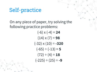 Self-practice
On any piece of paper, try solving the
following practice problems:
(-6) x (-4) = 24
(14) x (7) = 98
(-32) x (10) = -320
(-65) ÷ (-13) = 5
(72) ÷ (4) = 18
(-225) ÷ (25) = -9
 