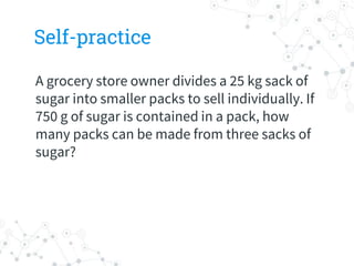 Self-practice
A grocery store owner divides a 25 kg sack of
sugar into smaller packs to sell individually. If
750 g of sugar is contained in a pack, how
many packs can be made from three sacks of
sugar?
 