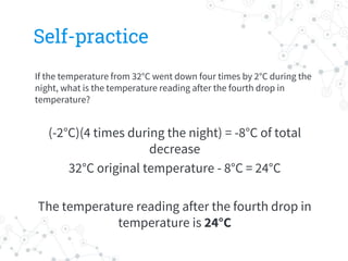 Self-practice
If the temperature from 32°C went down four times by 2°C during the
night, what is the temperature reading after the fourth drop in
temperature?
(-2°C)(4 times during the night) = -8°C of total
decrease
32°C original temperature - 8°C = 24°C
The temperature reading after the fourth drop in
temperature is 24°C
 