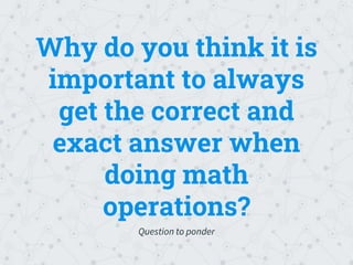 Why do you think it is
important to always
get the correct and
exact answer when
doing math
operations?
Question to ponder
 