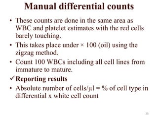 Manual differential counts
• These counts are done in the same area as
WBC and platelet estimates with the red cells
barely touching.
• This takes place under × 100 (oil) using the
zigzag method.
• Count 100 WBCs including all cell lines from
immature to mature.
Reporting results
• Absolute number of cells/µl = % of cell type in
differential x white cell count
35
 