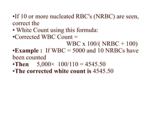 •If 10 or more nucleated RBC's (NRBC) are seen,
correct the
• White Count using this formula:
•Corrected WBC Count =
WBC x 100/( NRBC + 100)
•Example : If WBC = 5000 and 10 NRBCs have
been counted
•Then 5,000× 100/110 = 4545.50
•The corrected white count is 4545.50
 