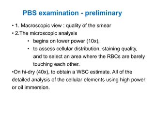 • 1. Macroscopic view : quality of the smear
• 2.The microscopic analysis
• begins on lower power (10x),
• to assess cellular distribution, staining quality,
and to select an area where the RBCs are barely
touching each other.
•On hi-dry (40x), to obtain a WBC estimate. All of the
detailed analysis of the cellular elements using high power
or oil immersion.
PBS examination - preliminary
 