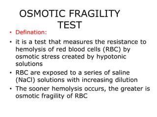 OSMOTIC FRAGILITY
TEST
• Defination:
• it is a test that measures the resistance to
hemolysis of red blood cells (RBC) by
osmotic stress created by hypotonic
solutions
• RBC are exposed to a series of saline
(NaCl) solutions with increasing dilution
• The sooner hemolysis occurs, the greater is
osmotic fragility of RBC
 