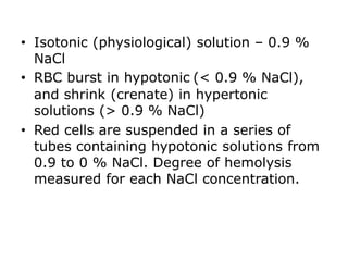 • Isotonic (physiological) solution – 0.9 %
NaCl
• RBC burst in hypotonic (< 0.9 % NaCl),
and shrink (crenate) in hypertonic
solutions (> 0.9 % NaCl)
• Red cells are suspended in a series of
tubes containing hypotonic solutions from
0.9 to 0 % NaCl. Degree of hemolysis
measured for each NaCl concentration.
 