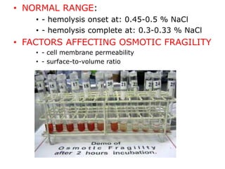 • NORMAL RANGE:
• - hemolysis onset at: 0.45-0.5 % NaCl
• - hemolysis complete at: 0.3-0.33 % NaCl
• FACTORS AFFECTING OSMOTIC FRAGILITY
• - cell membrane permeability
• - surface-to-volume ratio
 