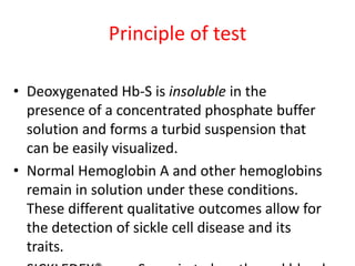 Principle of test
• Deoxygenated Hb-S is insoluble in the
presence of a concentrated phosphate buffer
solution and forms a turbid suspension that
can be easily visualized.
• Normal Hemoglobin A and other hemoglobins
remain in solution under these conditions.
These different qualitative outcomes allow for
the detection of sickle cell disease and its
traits.
 