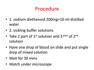 Procedure
• 1. sodium diethanoid 200mg+10 ml distilled
water
• 2. sickling buffer solutions
• Take 2 part of 1st solution and 3 part of 2nd
solution
• Have one drop of blood on slide and put single
drop of mixed solution
• Wait for 30 mins
• Watch under microscope
 