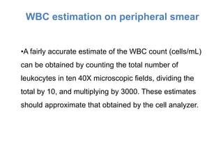 •A fairly accurate estimate of the WBC count (cells/mL)
can be obtained by counting the total number of
leukocytes in ten 40X microscopic fields, dividing the
total by 10, and multiplying by 3000. These estimates
should approximate that obtained by the cell analyzer.
WBC estimation on peripheral smear
 