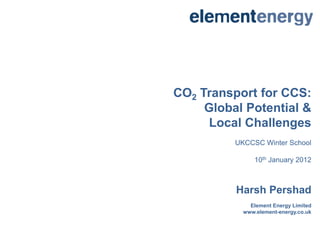 CO2 Transport for CCS:
     Global Potential &
      Local Challenges
          UKCCSC Winter School

               10th January 2012



          Harsh Pershad
              Element Energy Limited
            www.element-energy.co.uk
 