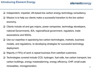 Introducing Element Energy



  Independent, impartial, UK-based low carbon energy technology consultancy.

  Mission is to help our clients make a successful transition to the low carbon
    economy.

  Clients include oil and gas majors, power companies, technology developers,
    national Governments, IEA, regional/local government, regulators, trade
    associations and NGOs.

  Use our expertise in appraising low carbon technologies, markets, business
    models, and regulations, to developing strategies for successful technology
    deployment.

  Majority (>75%) of work is repeat business from satisfied customers.

  Technologies covered include CCS, hydrogen, fuel cells, low carbon transport, low
    carbon buildings, energy masterplanning, energy efficiency, CHP, small scale
    renewables, microgeneration.                                                   2
 