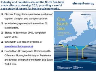 Industry and countries around the North Sea have
made efforts to develop CCS, providing a useful
case study of issues for basin-scale networks.

 Element Energy led a quantitative analysis of
   capture, transport and storage scenarios

 Included engagement with more than 60
   stakeholders.

 Started in September 2009, completed
   March 2010.

 ‘One North Sea’ Report available at
   www.element-energy.co.uk

 Funded by UK Foreign and Commonwealth
   Office and Norwegian Ministry of Petroleum
   and Energy, on behalf of the North Sea Basin
   Task Force.

                                                   22   22
 