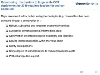 Overcoming the barriers to large scale CCS
deployment by 2030 requires leadership and co-
operation.

Major investment in low carbon energy technologies (e.g. renewables) has been
achieved through a combination of :

     Robust, substantial and long term economic incentives

     Successful demonstration at intermediate scale

     Confirmation on (large) resource availability and locations

     Solving interdependencies within the value chain

     Clarity on regulations

     Some degree of standardisation to reduce transaction costs

     Political and public support.




                                                                    32          32
 