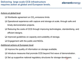 Delivering large scale CCS infrastructure
requires action at global and European levels.


Actions at global level

     Worldwide agreement on CO2 emissions limits

     Operational experience with capture and storage at scale, through safe and
       timely demonstration projects.

     Reducing the costs of CCS through improving technologies, standardising, and
       efficient designs.

     Improved guidelines on capacity and suitability of storage.

     Engagement with the public and NGOs.

Additional actions at European level

     Improve the quality of information on storage available.

     Introduce measures that promote CCS beyond first wave of demonstration.

     Set up supportive national regulatory structures for storage developers.
                                                                       33          33
 