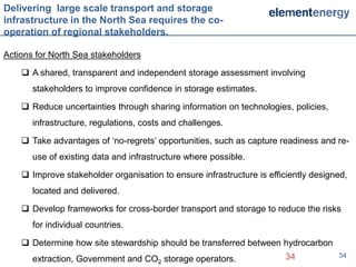 Delivering large scale transport and storage
infrastructure in the North Sea requires the co-
operation of regional stakeholders.

Actions for North Sea stakeholders

     A shared, transparent and independent storage assessment involving
       stakeholders to improve confidence in storage estimates.

     Reduce uncertainties through sharing information on technologies, policies,
       infrastructure, regulations, costs and challenges.

     Take advantages of ‘no-regrets’ opportunities, such as capture readiness and re-
       use of existing data and infrastructure where possible.

     Improve stakeholder organisation to ensure infrastructure is efficiently designed,
       located and delivered.

     Develop frameworks for cross-border transport and storage to reduce the risks
       for individual countries.

     Determine how site stewardship should be transferred between hydrocarbon
       extraction, Government and CO2 storage operators.                34           34
 