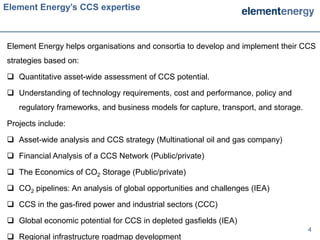 Element Energy’s CCS expertise



Element Energy helps organisations and consortia to develop and implement their CCS
strategies based on:

 Quantitative asset-wide assessment of CCS potential.

 Understanding of technology requirements, cost and performance, policy and
   regulatory frameworks, and business models for capture, transport, and storage.

Projects include:

 Asset-wide analysis and CCS strategy (Multinational oil and gas company)

 Financial Analysis of a CCS Network (Public/private)

 The Economics of CO2 Storage (Public/private)

 CO2 pipelines: An analysis of global opportunities and challenges (IEA)

 CCS in the gas-fired power and industrial sectors (CCC)

 Global economic potential for CCS in depleted gasfields (IEA)
                                                                                     4
 Regional infrastructure roadmap development
 