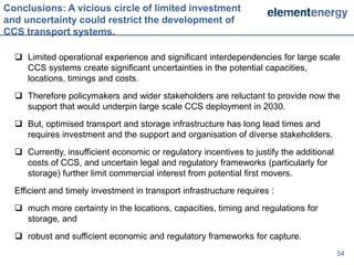Conclusions: A vicious circle of limited investment
and uncertainty could restrict the development of
CCS transport systems.

   Limited operational experience and significant interdependencies for large scale
    CCS systems create significant uncertainties in the potential capacities,
    locations, timings and costs.
   Therefore policymakers and wider stakeholders are reluctant to provide now the
    support that would underpin large scale CCS deployment in 2030.
   But, optimised transport and storage infrastructure has long lead times and
    requires investment and the support and organisation of diverse stakeholders.
   Currently, insufficient economic or regulatory incentives to justify the additional
    costs of CCS, and uncertain legal and regulatory frameworks (particularly for
    storage) further limit commercial interest from potential first movers.
  Efficient and timely investment in transport infrastructure requires :
   much more certainty in the locations, capacities, timing and regulations for
    storage, and
   robust and sufficient economic and regulatory frameworks for capture.
                                                                                          54
 