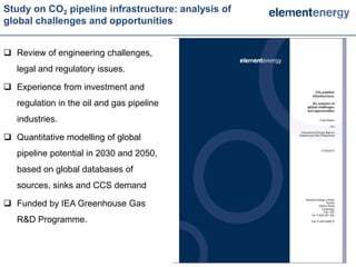 Study on CO2 pipeline infrastructure: analysis of
global challenges and opportunities


 Review of engineering challenges,
   legal and regulatory issues.

 Experience from investment and
   regulation in the oil and gas pipeline
   industries.

 Quantitative modelling of global
   pipeline potential in 2030 and 2050,
   based on global databases of
   sources, sinks and CCS demand

 Funded by IEA Greenhouse Gas
   R&D Programme.



                                                    6   6
 