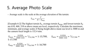 5. Average Photo Scale
- Average scale is the scale at the average elevation of the terrain:
[Example 6-2] The highest terrain ℎ1, average terrain ℎ𝑎𝑣𝑔, and lowest terrain ℎ2
are 610, 460, 310 m above mean sea level, respectively. Calculate the maximum,
minimum, and average scales if flying height above mean sea level is 3000 m and
the camera focal length is 152.4 mm.
𝑆𝑚𝑎𝑥 =
0.1524
3000−610
= Τ
1
15,700 = 1: 15,700, 𝑆𝑚𝑖𝑛 =
0.1524
3000−310
= Τ
1
17,700 =
1: 17,700
𝑆𝑎𝑣𝑔 =
0.1524
3000−460
= Τ
1
16,700 = 1: 16,700
𝑆𝑎𝑣𝑔 =
𝑓
𝐻 − ℎ𝑎𝑣𝑔
 