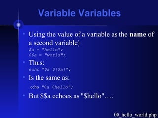 Variable Variables
• Using the value of a variable as the name of
a second variable)
$a = "hello";
$$a = "world";
• Thus:
echo "$a ${$a}";
• Is the same as:
echo "$a $hello";
• But $$a echoes as "$hello"….
00_hello_world.php00_hello_world.php
 