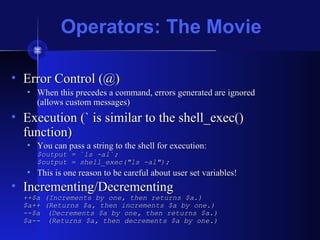 Operators: The Movie
• Error Control (@)Error Control (@)
• When this precedes a command, errors generated are ignoredWhen this precedes a command, errors generated are ignored
(allows custom messages)(allows custom messages)
• Execution (` is similar to the shell_exec()Execution (` is similar to the shell_exec()
function)function)
• You can pass a string to the shell for execution:You can pass a string to the shell for execution:
$output = `ls -al`;$output = `ls -al`;
$output = shell_exec("ls -al");$output = shell_exec("ls -al");
• This is one reason to be careful about user set variables!This is one reason to be careful about user set variables!
• Incrementing/DecrementingIncrementing/Decrementing
++$a (Increments by one, then returns $a.)++$a (Increments by one, then returns $a.)
$a++ (Returns $a, then increments $a by one.)$a++ (Returns $a, then increments $a by one.)
--$a--$a (Decrements $a by one, then returns $a.)(Decrements $a by one, then returns $a.)
$a--$a-- (Returns $a, then decrements $a by one.)(Returns $a, then decrements $a by one.)
 