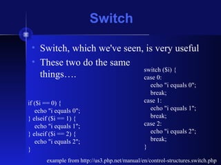 Switch
• Switch, which we've seen, is very useful
• These two do the same
things….
example from http://us3.php.net/manual/en/control-structures.switch.php
if ($i == 0) {
echo "i equals 0";
} elseif ($i == 1) {
echo "i equals 1";
} elseif ($i == 2) {
echo "i equals 2";
}
switch ($i) {
case 0:
echo "i equals 0";
break;
case 1:
echo "i equals 1";
break;
case 2:
echo "i equals 2";
break;
}
 