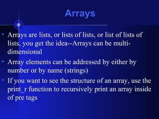 • Arrays are lists, or lists of lists, or list of lists of
lists, you get the idea--Arrays can be multi-
dimensional
• Array elements can be addressed by either by
number or by name (strings)
• If you want to see the structure of an array, use the
print_r function to recursively print an array inside
of pre tags
Arrays
 