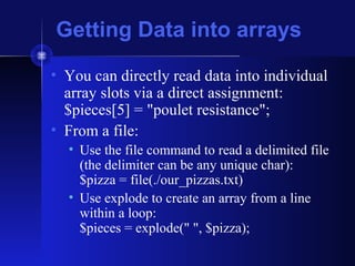 Getting Data into arrays
• You can directly read data into individual
array slots via a direct assignment:
$pieces[5] = "poulet resistance";
• From a file:
• Use the file command to read a delimited file
(the delimiter can be any unique char):
$pizza = file(./our_pizzas.txt)
• Use explode to create an array from a line
within a loop:
$pieces = explode(" ", $pizza);
 